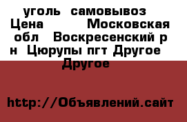 уголь  самовывоз › Цена ­ 300 - Московская обл., Воскресенский р-н, Цюрупы пгт Другое » Другое   